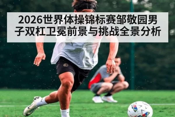 2026世界体操锦标赛邹敬园男子双杠卫冕前景与挑战全景分析