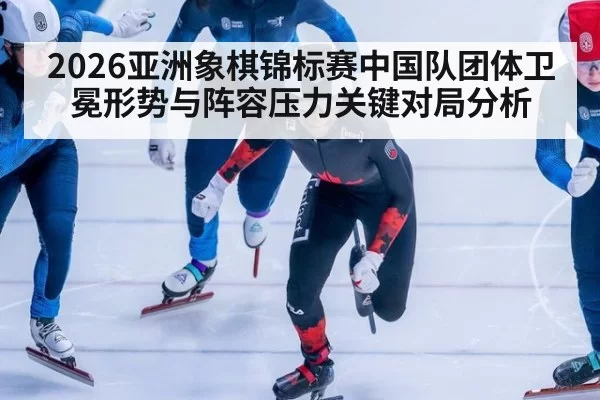 2026亚洲象棋锦标赛中国队团体卫冕形势与阵容压力关键对局分析